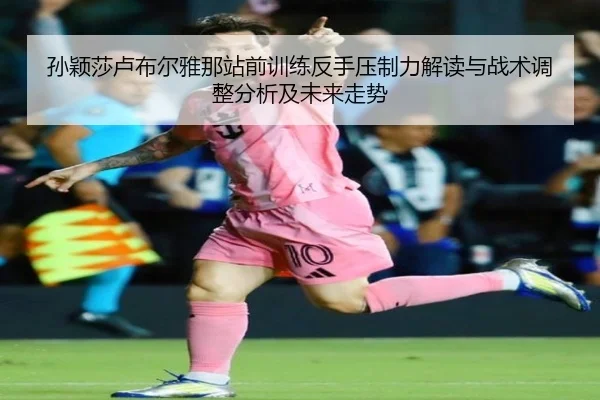 孙颖莎卢布尔雅那站前训练反手压制力解读与战术调整分析及未来走势