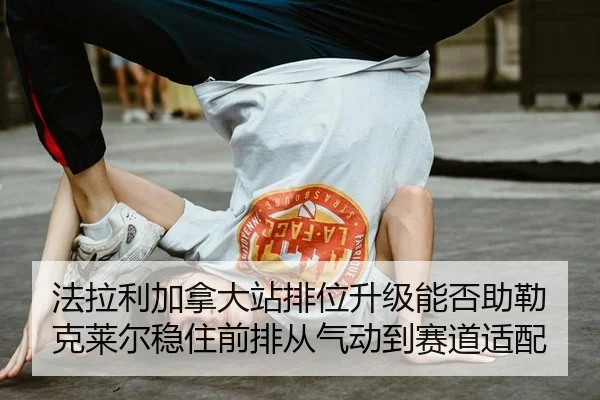 法拉利加拿大站排位升级能否助勒克莱尔稳住前排从气动到赛道适配